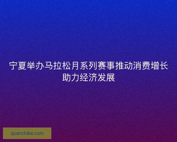 宁夏举办马拉松月系列赛事推动消费增长助力经济发展